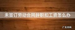 没有签署劳动合同辞职要扣钱怎么办 未签订劳动合同辞职扣工资怎么办