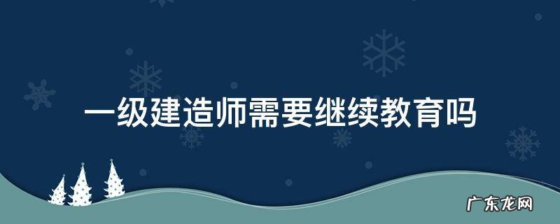 一级建造师需要继续教育吗2020 一级建造师需要继续教育吗