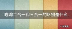 咖啡二合一和三合一的区别是什么 咖啡二合一和三合一的区别是什么意思