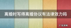 离婚时写的协议有效吗 离婚时写得离婚协议有法律效力吗