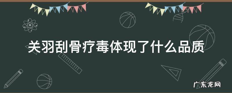 关羽刮骨疗毒体现了什么品质 刮骨疗毒中关羽给你留下了什么印象