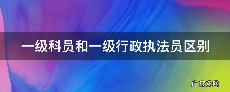 一级科员和一级行政执法员区别 一级科员和一级行政执法员区别哪个好