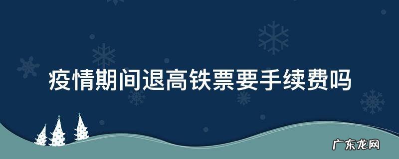 疫情期间退高铁票要手续费吗 疫情期间高铁退票需要手续费吗