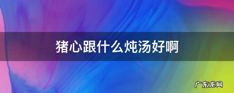 猪心跟什么炖汤好啊 猪心和什么炖汤最好喝