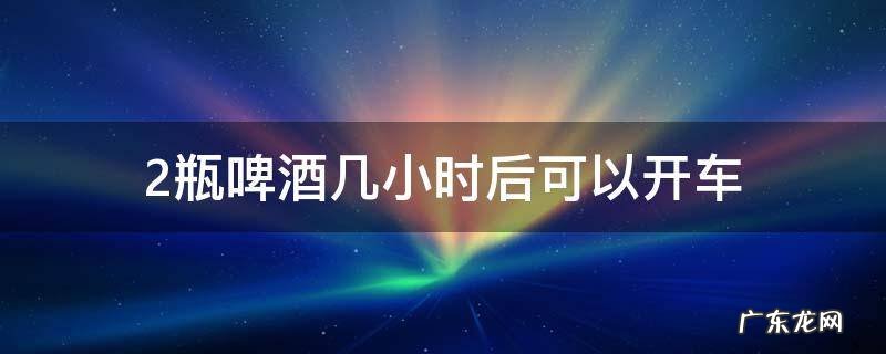 2瓶啤酒几小时后可以开车 两瓶啤酒酒后几小时可以开车