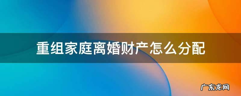 重组家庭离婚了财产怎么分配 重组家庭离婚财产怎么分配