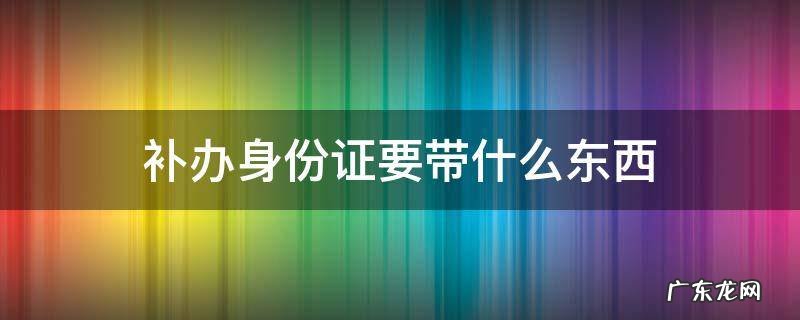 补办身份证要带什么东西 异地补办身份证要带什么东西