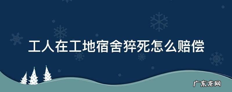 工地宿舍猝死算工伤 工人在工地宿舍猝死怎么赔偿