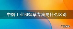 中烟工业和烟草专卖局哪个好 中烟工业和烟草专卖局什么区别