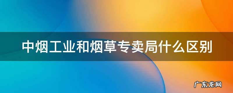 中烟工业和烟草专卖局哪个好 中烟工业和烟草专卖局什么区别
