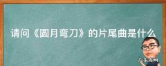 请问《圆月弯刀》的片尾曲是什么 请问《圆月弯刀》的片尾曲是什么名字