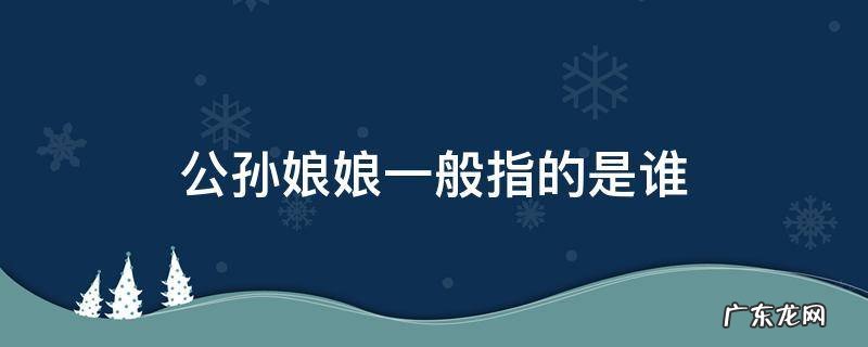 公孙大娘百科 公孙娘娘一般指的是谁