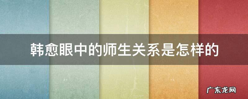 韩愈眼中的师生关系是怎样的 韩愈眼中的师生关系是怎样的句子
