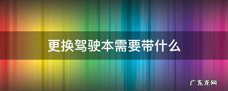 换驾驶证都需要带什么 更换驾驶本需要带什么