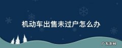 车辆卖车未过户怎么办 机动车出售未过户怎么办