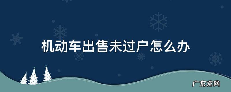 车辆卖车未过户怎么办 机动车出售未过户怎么办