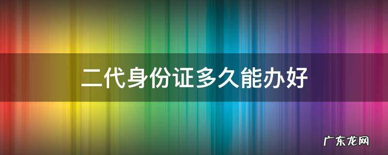 二代身份证多长时间可以办下来 二代身份证多久能办好