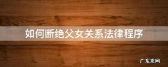 法律程序怎么断绝父女关系 如何断绝父女关系法律程序