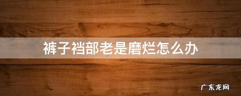 裤子裆部老是磨烂怎么办 裤子裆部老是磨烂怎么回事