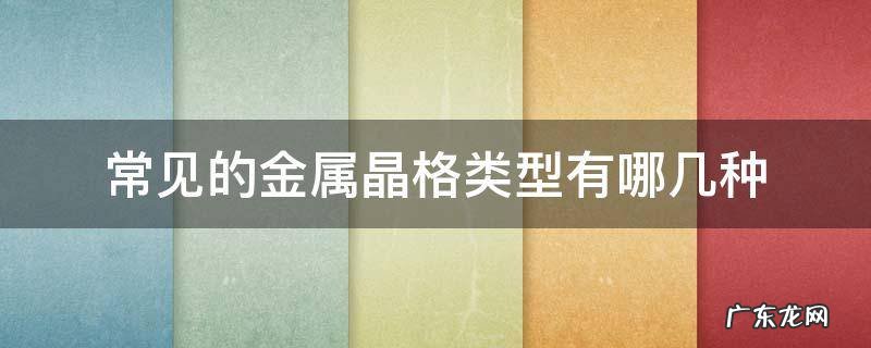 常见的金属晶格类型有哪几种,试绘图说明 常见的金属晶格类型有哪几种