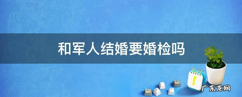 和军人结婚女方婚检哪些 和军人结婚要婚检吗