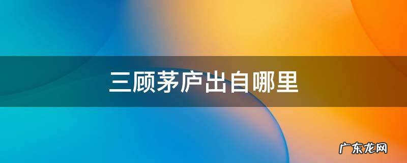 三顾茅庐出自哪里三国演义哪一个地方 三顾茅庐出自哪里