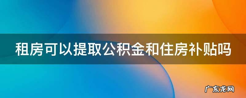 租房可以提取公积金和住房补贴吗 租房可以申请提取住房公积金吗?