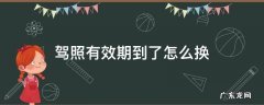 12123驾照有效期到了怎么换 驾照有效期到了怎么换