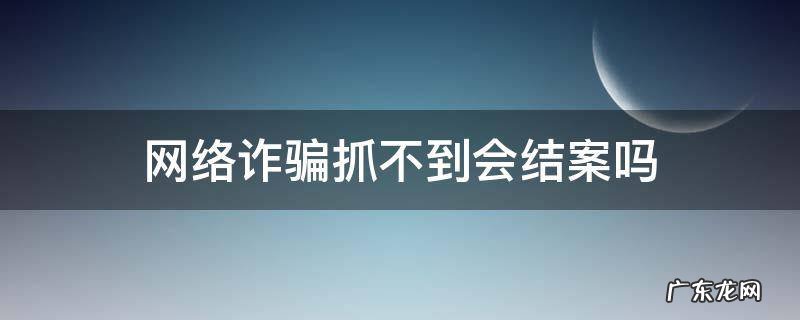 网络诈骗抓不到会结案吗 网络诈骗抓不到人会结案吗