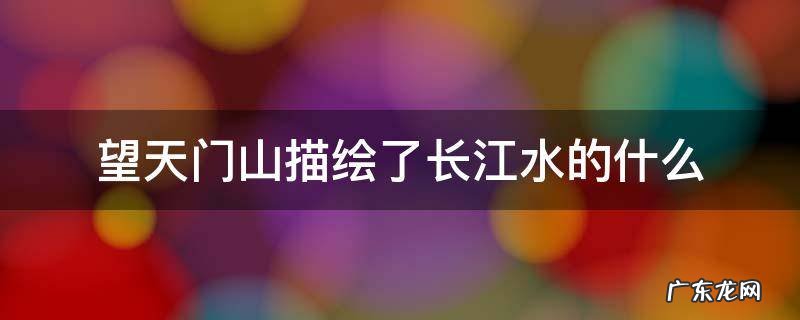 望天门山描绘了长江水的什么 望天门山描绘了天门山的什么长江水的什么赞美了什么