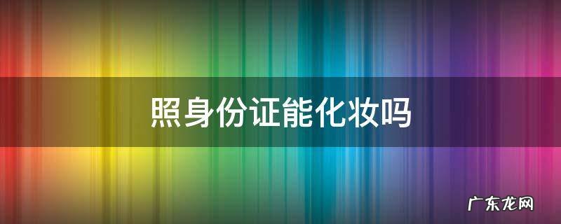 照身份证能化妆吗 照身份证是不是不可以化妆