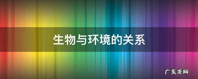 生物与环境的关系是怎么样的? 生物与环境的关系