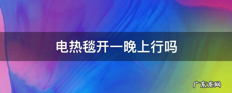 电热毯开一晚上行吗 电热毯开一晚上可以吗