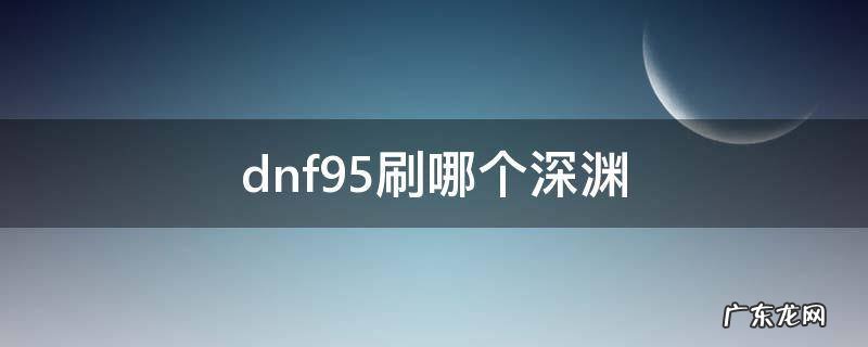 dnf95级刷什么深渊 dnf95刷哪个深渊