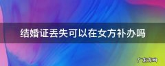 结婚证丢失可以在女方补办吗 结婚证丢了能否在女方补