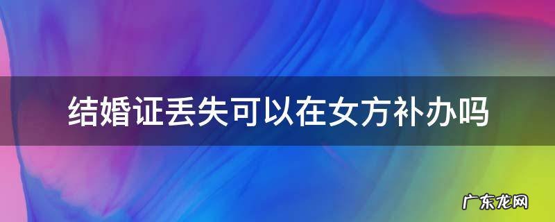 结婚证丢失可以在女方补办吗 结婚证丢了能否在女方补