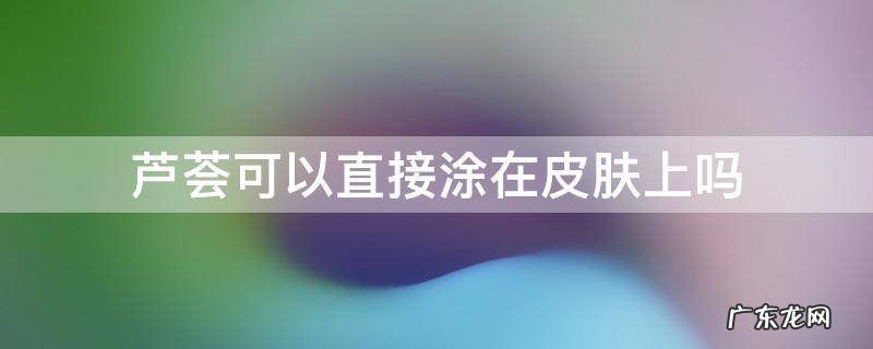 芦荟可以直接涂在皮肤上吗 芦荟可不可以直接涂抹在脸上