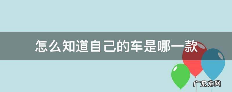 怎么知道自己的车是哪一款车 怎么知道自己的车是哪一款