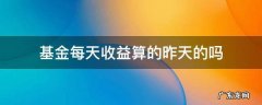 基金收益算的是昨天的吗,还是当天的 基金每天收益算的昨天的吗