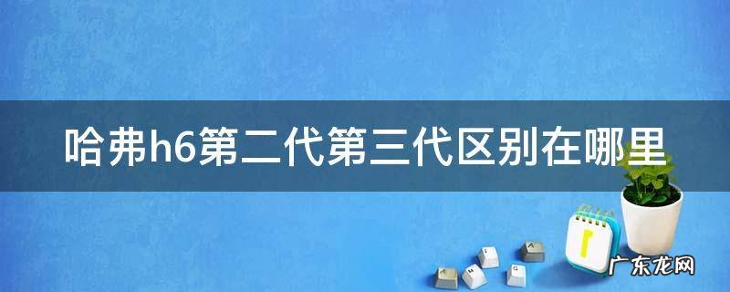 哈弗h6第二代第三代区别在哪里 哈弗h62021款第二代和第三代有什么区别