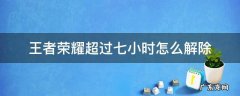 王者荣耀超过七小时怎么解除 王者荣耀怎么取消7小时