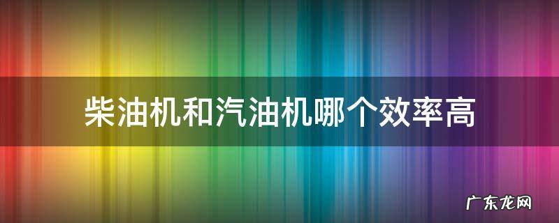 柴油机的效率高还是汽油机的效率高 柴油机和汽油机哪个效率高
