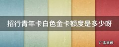 招行青年卡白色金卡额度是多少呀 招商银行青年卡白色金卡