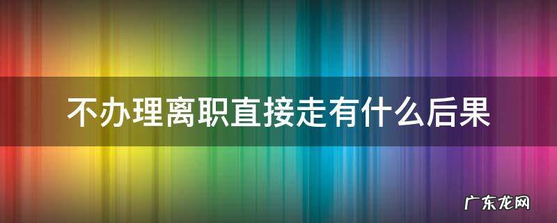 不办理离职直接走有什么后果 不办理离职会怎样