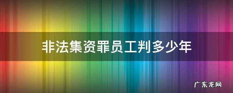 非法集资罪员工判多少年 非法集资员工会被判刑吗