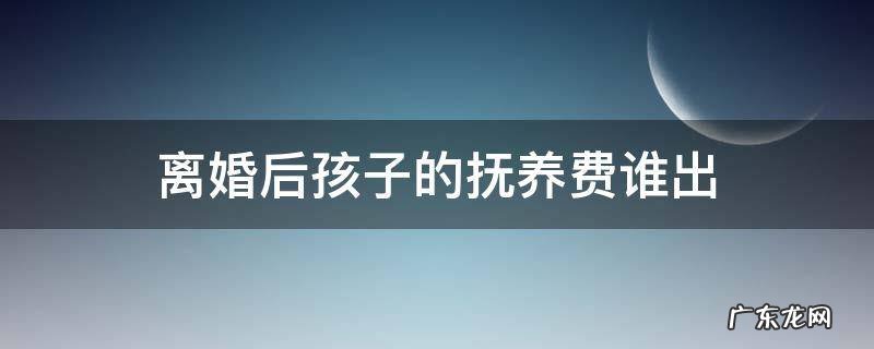 离婚之后孩子的抚养费 离婚后孩子的抚养费谁出