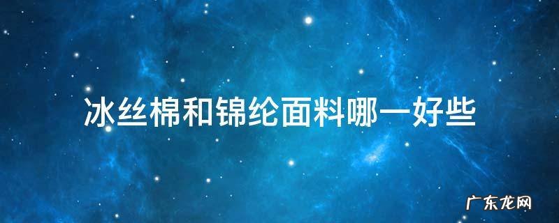 冰丝面料和锦纶面料有什么区别 冰丝棉和锦纶面料哪一好些