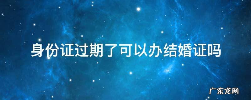 身份证过期了结婚证能办吗 身份证过期了可以办结婚证吗