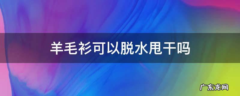 绵羊毛衫可以脱水吗 羊毛衫可以脱水甩干吗