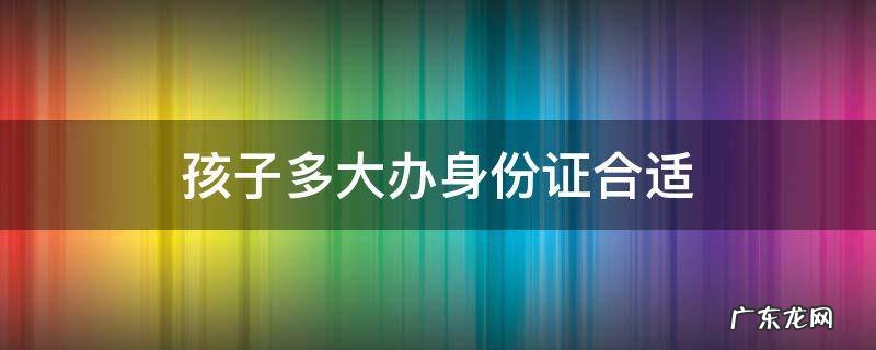 孩子多大办身份证合适 孩子多大办身份证合适贴吧